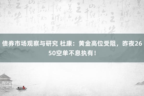 债券市场观察与研究 杜康：黄金高位受阻，昨夜2650空单不息执有！