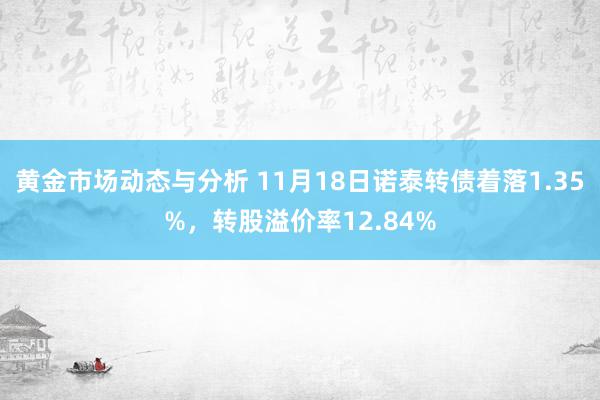 黄金市场动态与分析 11月18日诺泰转债着落1.35%，转股溢价率12.84%