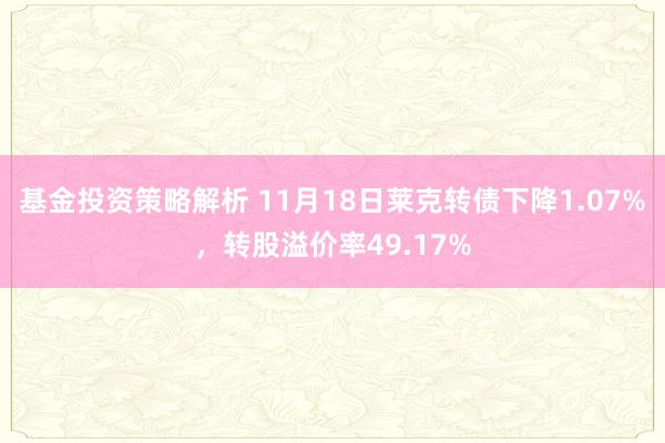 基金投资策略解析 11月18日莱克转债下降1.07%，转股溢价率49.17%