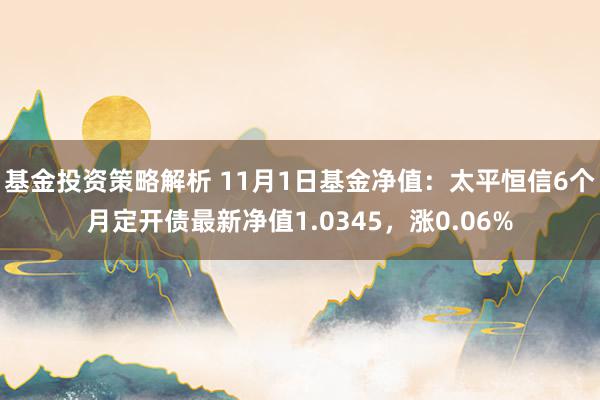 基金投资策略解析 11月1日基金净值：太平恒信6个月定开债最新净值1.0345，涨0.06%