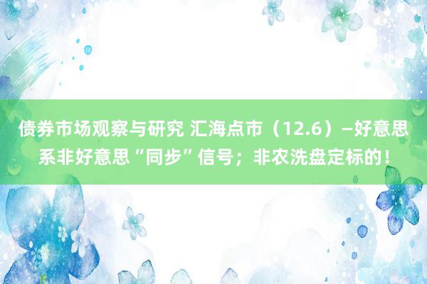 债券市场观察与研究 汇海点市（12.6）—好意思系非好意思“同步”信号；非农洗盘定标的！