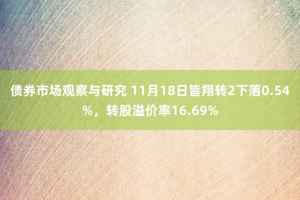 债券市场观察与研究 11月18日皆翔转2下落0.54%，转股溢价率16.69%