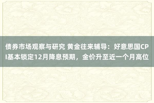 债券市场观察与研究 黄金往来辅导：好意思国CPI基本锁定12月降息预期，金价升至近一个月高位