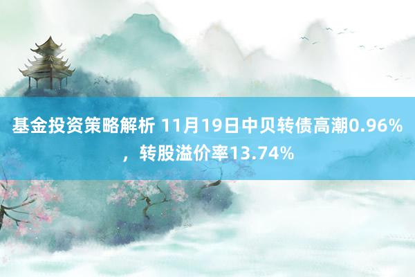 基金投资策略解析 11月19日中贝转债高潮0.96%，转股溢价率13.74%