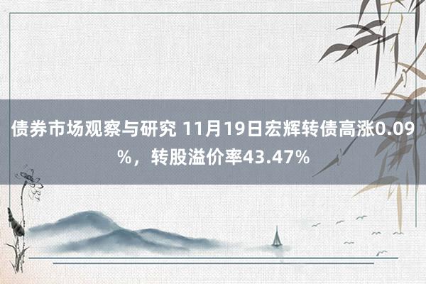 债券市场观察与研究 11月19日宏辉转债高涨0.09%，转股溢价率43.47%