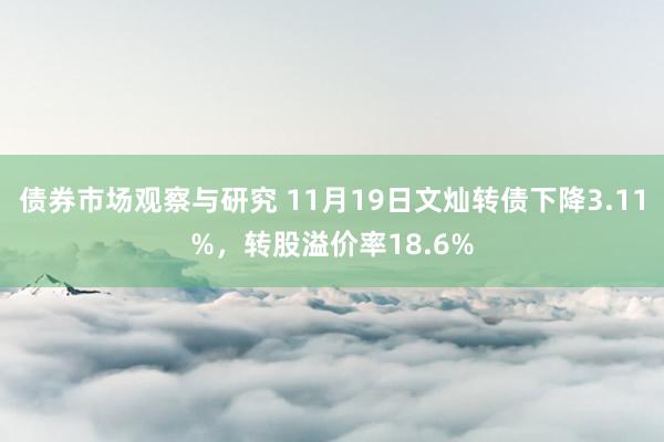 债券市场观察与研究 11月19日文灿转债下降3.11%，转股溢价率18.6%