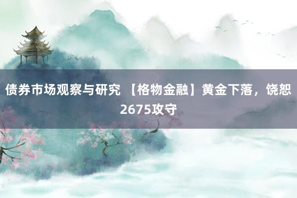 债券市场观察与研究 【格物金融】黄金下落，饶恕2675攻守