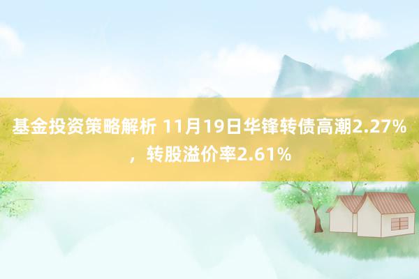 基金投资策略解析 11月19日华锋转债高潮2.27%，转股溢价率2.61%