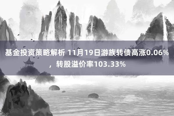 基金投资策略解析 11月19日游族转债高涨0.06%，转股溢价率103.33%