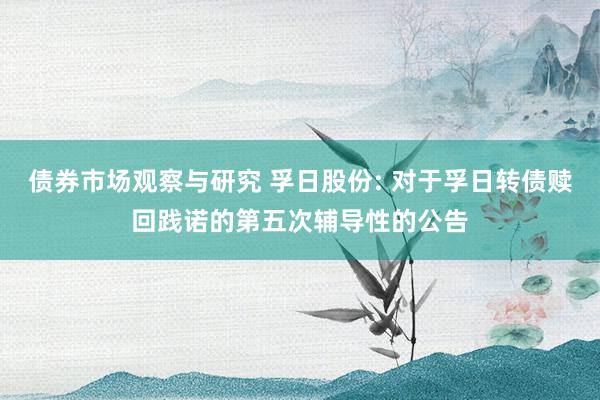 债券市场观察与研究 孚日股份: 对于孚日转债赎回践诺的第五次辅导性的公告