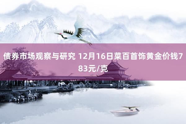 债券市场观察与研究 12月16日菜百首饰黄金价钱783元/克