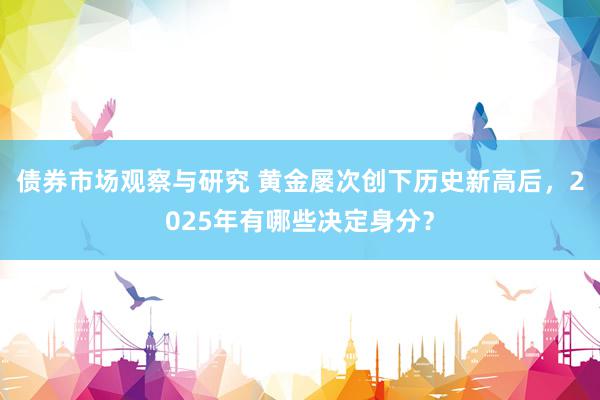 债券市场观察与研究 黄金屡次创下历史新高后，2025年有哪些决定身分？