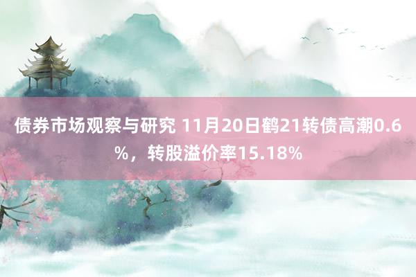 债券市场观察与研究 11月20日鹤21转债高潮0.6%，转股溢价率15.18%