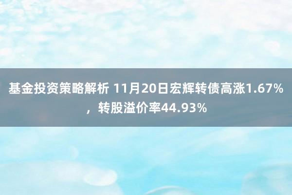 基金投资策略解析 11月20日宏辉转债高涨1.67%，转股溢价率44.93%