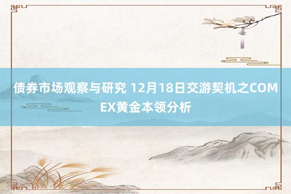 债券市场观察与研究 12月18日交游契机之COMEX黄金本领分析