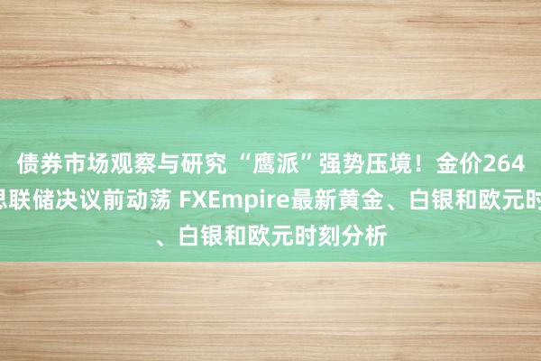 债券市场观察与研究 “鹰派”强势压境！金价2648好意思联储决议前动荡 FXEmpire最新黄金、白银和欧元时刻分析