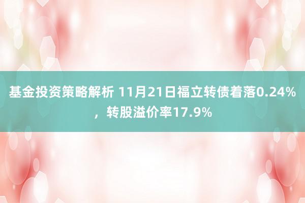 基金投资策略解析 11月21日福立转债着落0.24%，转股溢价率17.9%