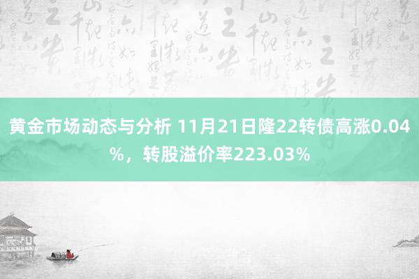 黄金市场动态与分析 11月21日隆22转债高涨0.04%，转股溢价率223.03%