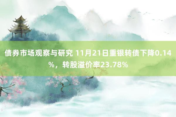 债券市场观察与研究 11月21日重银转债下降0.14%，转股溢价率23.78%