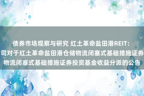 债券市场观察与研究 红土革命盐田港REIT: 红土革命基金科罚有限公司对于红土革命盐田港仓储物流闭塞式基础措施证券投资基金收益分派的公告