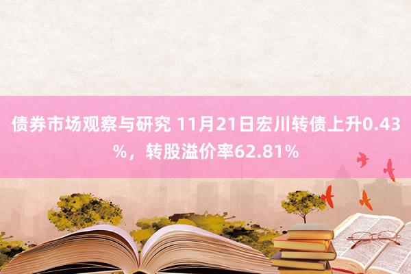 债券市场观察与研究 11月21日宏川转债上升0.43%，转股溢价率62.81%