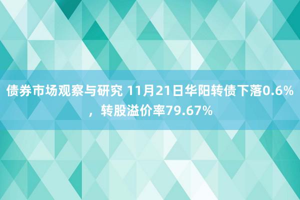 债券市场观察与研究 11月21日华阳转债下落0.6%，转股溢价率79.67%