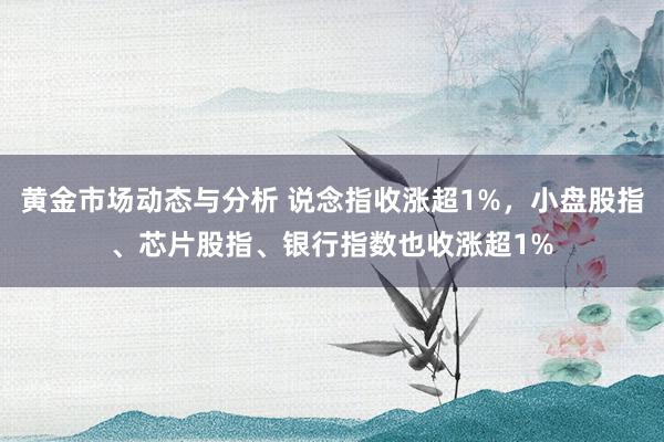 黄金市场动态与分析 说念指收涨超1%，小盘股指、芯片股指、银行指数也收涨超1%