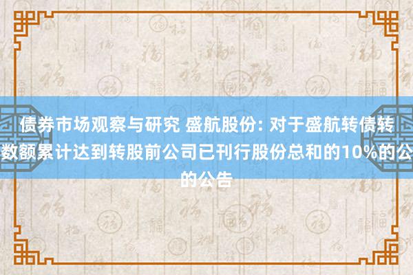 债券市场观察与研究 盛航股份: 对于盛航转债转股数额累计达到转股前公司已刊行股份总和的10%的公告