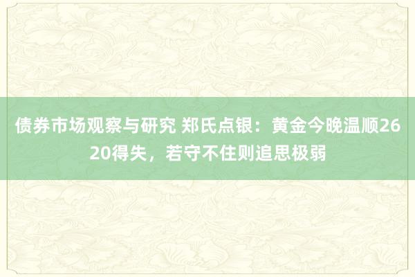 债券市场观察与研究 郑氏点银：黄金今晚温顺2620得失，若守不住则追思极弱