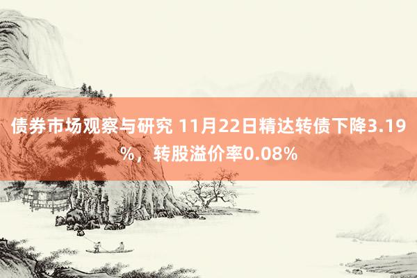 债券市场观察与研究 11月22日精达转债下降3.19%，转股溢价率0.08%