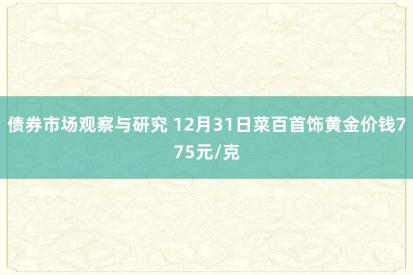 债券市场观察与研究 12月31日菜百首饰黄金价钱775元/克