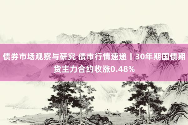 债券市场观察与研究 债市行情速递丨30年期国债期货主力合约收涨0.48%