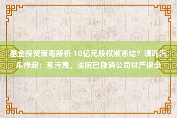 基金投资策略解析 10亿元股权被冻结？哪吒汽车修起：系污蔑，法院已撤消公司财产保全