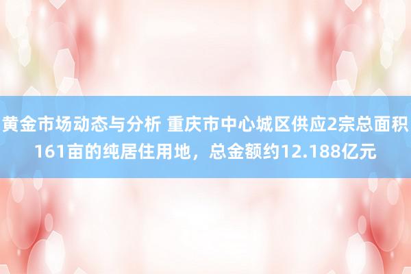 黄金市场动态与分析 重庆市中心城区供应2宗总面积161亩的纯居住用地，总金额约12.188亿元