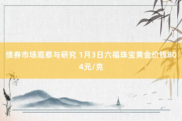 债券市场观察与研究 1月3日六福珠宝黄金价钱804元/克