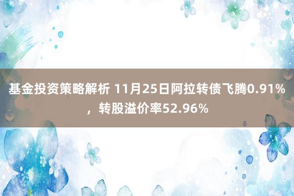 基金投资策略解析 11月25日阿拉转债飞腾0.91%，转股溢价率52.96%