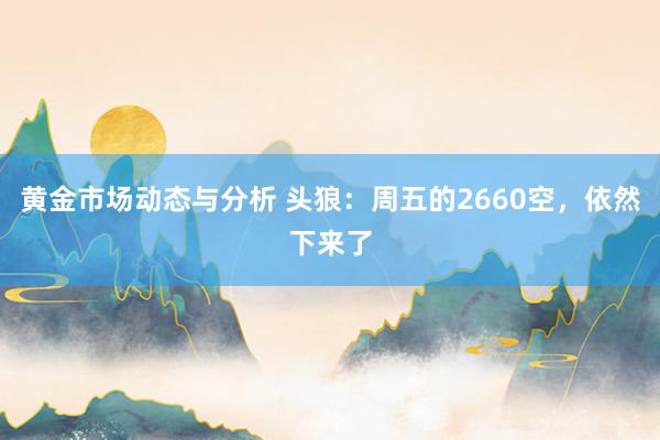 黄金市场动态与分析 头狼：周五的2660空，依然下来了