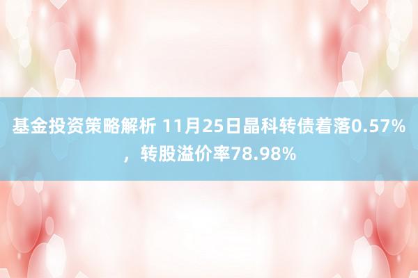 基金投资策略解析 11月25日晶科转债着落0.57%，转股溢价率78.98%