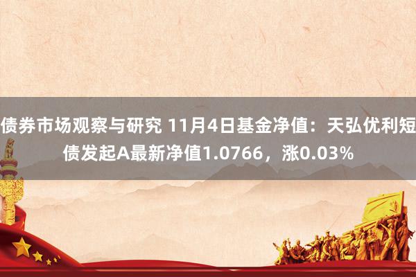 债券市场观察与研究 11月4日基金净值：天弘优利短债发起A最新净值1.0766，涨0.03%