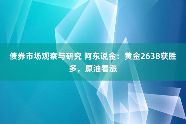 债券市场观察与研究 阿东说金：黄金2638获胜多，原油看涨