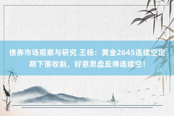 债券市场观察与研究 王杨：黄金2645连续空定期下落收割，好意思盘反弹连续空！