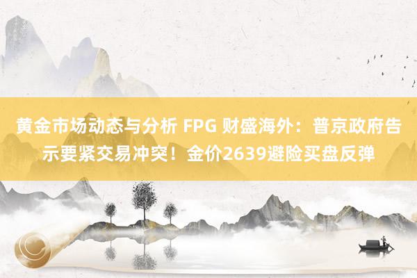 黄金市场动态与分析 FPG 财盛海外：普京政府告示要紧交易冲突！金价2639避险买盘反弹