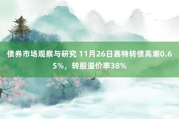 债券市场观察与研究 11月26日赛特转债高潮0.65%，转股溢价率38%