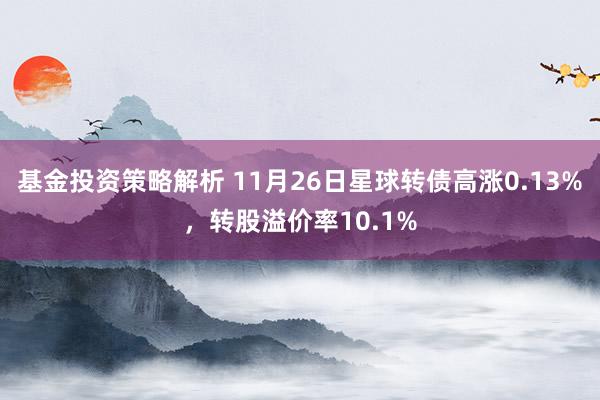 基金投资策略解析 11月26日星球转债高涨0.13%，转股溢价率10.1%