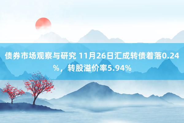 债券市场观察与研究 11月26日汇成转债着落0.24%，转股溢价率5.94%