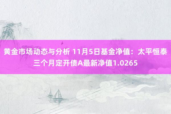 黄金市场动态与分析 11月5日基金净值：太平恒泰三个月定开债A最新净值1.0265