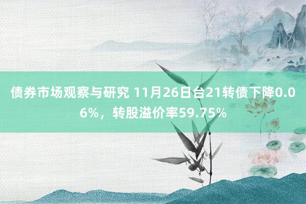 债券市场观察与研究 11月26日台21转债下降0.06%，转股溢价率59.75%