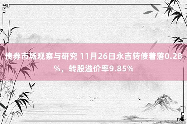 债券市场观察与研究 11月26日永吉转债着落0.28%，转股溢价率9.85%