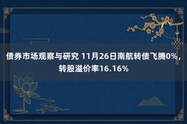 债券市场观察与研究 11月26日南航转债飞腾0%，转股溢价率16.16%