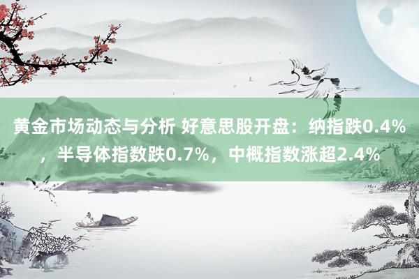 黄金市场动态与分析 好意思股开盘：纳指跌0.4%，半导体指数跌0.7%，中概指数涨超2.4%